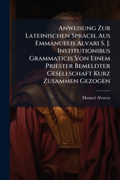 Anweisung Zur Lateinischen Sprach, Aus Emmanuelis Alvari S. J. Institutionibus Grammaticis Von Einem Priester Bemeldter Gesellschaft Kurz Zusammen ... Worzu Noch Kommen: Anfangsgründ Der Verskunst