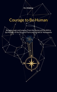 Courage to Be Human: Between Logic and Longing: From the Illusion of Free Will to the Mystery of the Shroud of Turin and the Veil of Manoppello