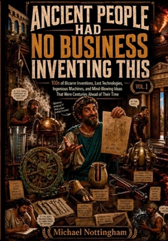 Ancient People Had No Business Inventing This, Vol. 1: 100s of Bizarre Inventions, Lost Technologies, Ingenious Machines, and Mind-Blowing Ideas That Were Centuries Ahead of Their Time