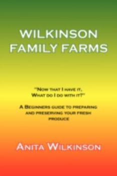 The Wilkinson Family Farms: Now That I Have It, What Do I Do with It? a Beginners Guide to Preparing and Preserving Your Fresh Produce