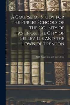 A Course of Study for the Public Schools of the County of Hastings, the City of Belleville and the Town of Trenton [microform]: With Suggestions and I