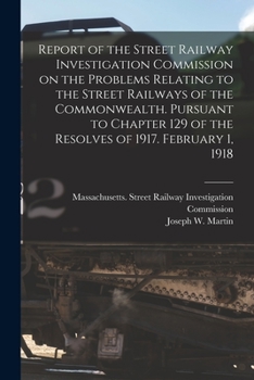 Report of the Street Railway Investigation Commission on the Problems Relating to the Street Railways of the Commonwealth: Pursuant to Chapter 129 of the Resolves of 1917. February 1, 1918
