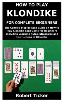 HOW TO PLAY KLONDIKE FOR COMPLETE BEGINNERS: The Concise Step by Step Guide on How to Play Klondike Card Game for Beginners Including Learning Rules, Strategies and Instructions of Klondike