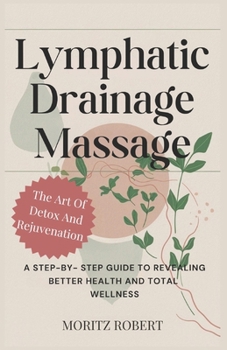 LYMPHATIC DRAINAGE MASSAGE: THE ART OF DETOX AND REJUVENATION: A Step-by-Step Guide to Revealing Better Health and Total Wellness