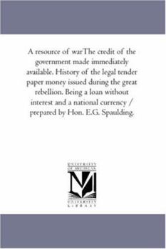 A Resource of War: - The Credit of the Government Made Immediately Available. History of the Legal Tender Paper Money Issued during the Great Rebellion. Being a Loan without Interest and a National Cu