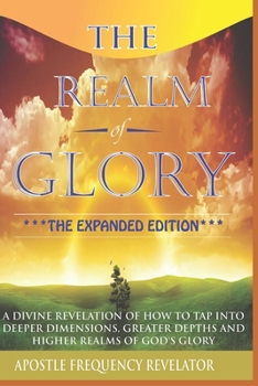 The Realm of Glory : A Divine Revelation of How to Tap into Higher Realms, Greater Depths and Deeper Territories of the Glory Realm