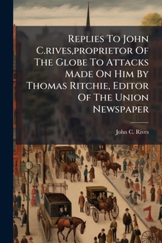 Replies To John C.rives,proprietor Of The Globe To Attacks Made On Him By Thomas Ritchie, Editor Of The Union Newspaper...