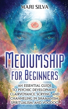 Mediumship for Beginners: An Essential Guide to Psychic Development, Clairvoyance, Scrying, and Channeling in Shamanism, Spiritualism, and Voodoo