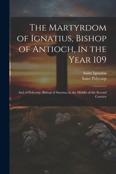 Paperback The Martyrdom of Ignatius, Bishop of Antioch, in the Year 109; and of Polycarp, Bishop of Smyrna, in the Middle of the Second Century Book