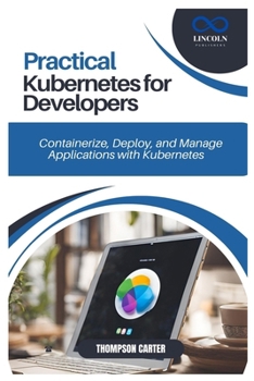 PRACTICAL KUBERNETES FOR DEVELOPERS: Containerize, Deploy, and Manage Applications with Kubernetes