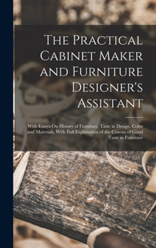The Practical Cabinet Maker and Furniture Designer's Assistant: With Essays On History of Furniture, Taste in Design, Color and Materials, With Full ... of the Canons of Good Taste in Furniture