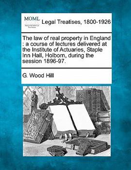 The Law of Real Property in England: A Course of Lectures Delivered at the Institute of Actuaries, Staple Inn Hall, Holborn, During the Session 1896-97
