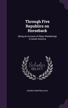 Hardcover Through Five Republics on Horseback: Being an Account of Many Wanderings in South America Book
