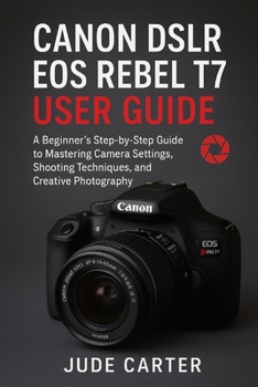 CANON DSLR EOS REBEL T7 USER GUIDE FOR BEGINNERS: A Beginner’s Step-by-Step Guide to Mastering Camera Settings, Shooting Techniques, and Creative Photography