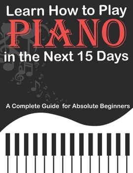 Paperback Learn How to Play Piano in the Next 15 Days, A Complete Guide for Absolute Beginners: Keyboard For Absolute Beginners Book
