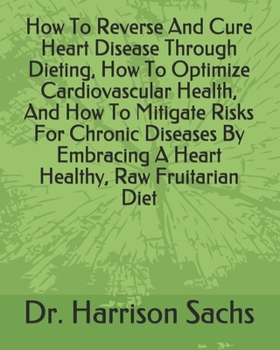 How To Reverse And Cure Heart Disease Through Dieting, How To Optimize Cardiovascular Health, And How To Mitigate Risks For Chronic Diseases By Embracing A Heart Healthy, Raw Fruitarian Diet