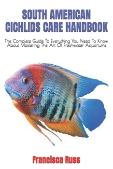 South American Cichlids Care Handbook: The Complete Guide To Everything You Need To Know About Mastering The Art Of Freshwater Aquariums