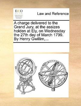 A charge delivered to the Grand Jury, at the assizes holden at Ely, on Wednesday the 27th day of March 1799. By Henry Gwillim,...