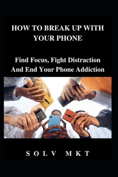 HOW TO BREAK UP WITH YOUR PHONE: Find Focus, Fight Distraction and End Your Phone Addiction