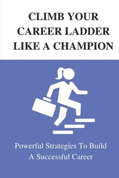 Climb Your Career Ladder Like A Champion: Powerful Strategies To Build A Successful Career: Take Control Of Your Career