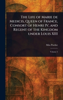 The Life of Marie De Medicis, Queen of France, Consort of Henri IV, and Regent of the Kingdom Under Louis XIII