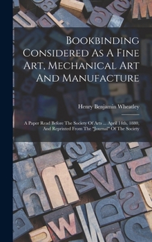Bookbinding Considered As A Fine Art, Mechanical Art And Manufacture: A Paper Read Before The Society Of Arts ... April 14th, 1880, And Reprinted From The journal Of The Society