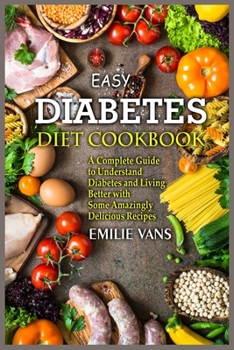 Easy Diabetes Diet Cookbook: A Complete Guide to Understand Diabetes and Living Better with Some Amazingly Delicious Recipes
