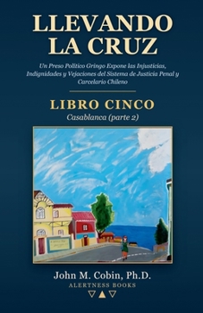 Llevando la Cruz — LIBRO CINCO: Casablanca (parte 2): Un Preso Político Gringo Expone las Injusticias, Indignidades y Vejaciones del Sistema de Justicia Penal y Carcelario Chileno (Spanish Edition)