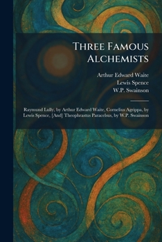 Three Famous Alchemists: Raymund Lully, by Arthur Edward Waite, Cornelius Agrippa, by Lewis Spence, [And] Theophrastus Paracelsus, by W.P. Swainson