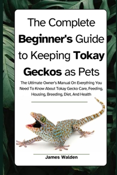 The Complete Beginner's Guide to Keeping Tokay Geckos as Pets: The Ultimate Owner’s Manual On Everything You Need To Know About Tokay Gecko Care, Feeding, Housing, Breeding, Diet, And Health