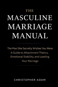 The Masculine Marriage Manual: The Man She Secretly Wishes You Were: A Guide to Attachment Theory, Emotional Stability, and Leading Your Marriage