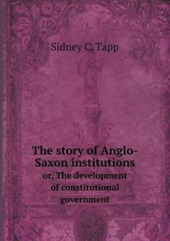 The Story of Anglo-Saxon Institutions Or, the Development of Constitutional Government