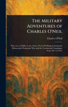 The Military Adventures of Charles O'Neil, who was a Soldier in the Army of Lord Wellington During the Memorable Peninsular war and the Continental Campaigns From 1811 to 1815