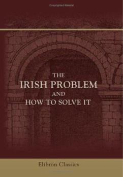 Paperback The Irish Problem and How to Solve It: An Historical and Critical Review of the Legislation and Events that have Led to Irish Difficulties, Including Suggestions for Practical Remedies Book