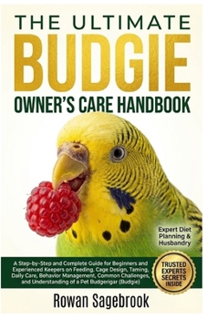 THE ULTIMATE BUDGIE OWNER’S CARE HANDBOOK: A Step-By-Step Guide for Beginners and Experienced Keepers on Feeding, Cage Design, Taming, Daily Care, ... Understanding of A Pet Budgerigar (Budgie)