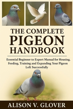 THE COMPLETE PIGEON HANDBOOK: Essential Beginner to Expert Manual for Housing, Feeding, Training and Expanding Your Pigeon Loft Successfully
