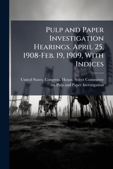 Pulp and paper investigation hearings. April 25, 1908-Feb. 19, 1909, with Indices