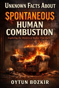 Unknown Facts About Spontaneous Human Combustion: Exploring the Mystery of Bodies That Burn (Unknown Facts About the Unexplained)