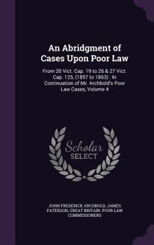 An Abridgment of Cases Upon Poor Law: From 20 Vict. Cap. 19 to 26 & 27 Vict. Cap. 125, (1857 to 1863): In Continuation of Mr. Archbold's Poor Law Cases, Volume 4