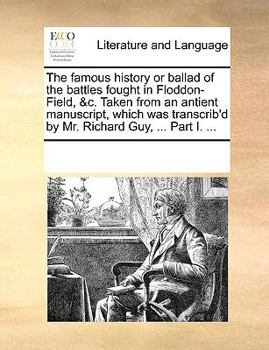 The famous history or ballad of the battles fought in Floddon-Field, &c. Taken from an antient manuscript, which was transcrib'd by Mr. Richard Guy, ... Part I. ...