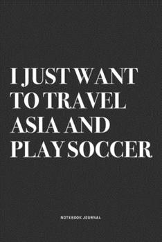 I Just Want To Travel Asia And Play Soccer: A 6x9 Inch Diary Notebook Journal With A Bold Text Font Slogan On A Matte Cover and 120 Blank Lined Pages Makes A Great Alternative To A Card