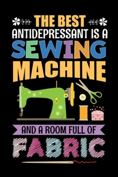 The Best Antidepressant Is A Sewing Machine And A Room Full Of Fabric: Sewing Journal, Sewer Notebook, Gift for Sewers Seamstress, Quilter Presents, Sew Quilting Planner