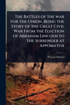 The Battles of the war for the Union, Being the Story of the Great Civil War From the Election of Abraham Lincoln to the Surrender at Appomatox