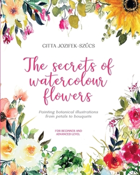 THE SECRETS OF WATERCOLOUR FLOWERS: Painting botanical illustrations from petals to bouquets - for beginner and advanced level