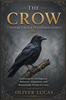 THE CROW ( NATURE’S BLACK FEATHERED GENIUS ): Exploring the Intelligence, Behavior, Adaptation, and Remarkable World of Crows