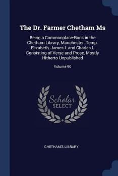 The Dr. Farmer Chetham MS: Being a Commonplace-Book in the Chetham Library, Manchester. Temp. Elizabeth, James I. and Charles I. Consisting of Verse and Prose, Mostly Hitherto Unpublished; Volume 90