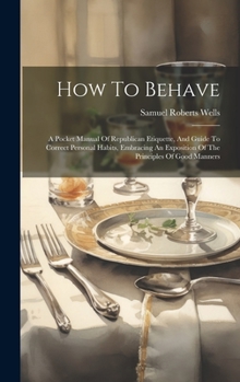 Hardcover How To Behave: A Pocket Manual Of Republican Etiquette, And Guide To Correct Personal Habits, Embracing An Exposition Of The Principl Book