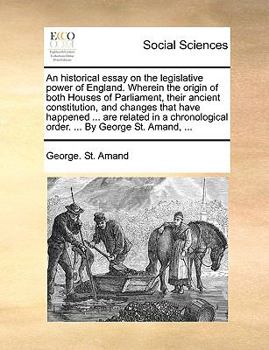 An Historical Essay on the Legislative Power of England. Wherein the Origin of Both Houses of Parliament, Their Ancient Constitution, and Changes That ... Chronological Order. ... By George St. Amand,