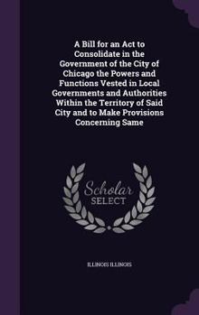 Hardcover A Bill for an Act to Consolidate in the Government of the City of Chicago the Powers and Functions Vested in Local Governments and Authorities Within Book