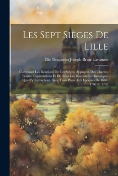 Les Sept Sièges De Lille: Contenant Les Relations De Ces Sièges, Appuyées Des Chartes, Traités, Capitulations Et De Tous Les Documents Historiques Que ... De 1667, 1708 Et 1792 (French Edition)